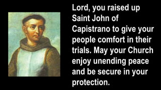 Lord, you raised up
Saint John of
Capistrano to give your
people comfort in their
trials. May your Church
enjoy unending peace
and be secure in your
protection.
 
