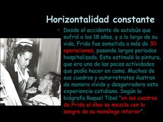 Horizontalidad constante Desde el accidente de autobús que sufrió a los 18 años, y a lo largo de su vida, Frida fue sometida a más de  30   operaciones , pasando largos periodos hospitalizada. Esto estimuló la pintura, que era una de las pocas actividades que podía hacer en cama. Muchos de sus cuadros y autorretratos ilustran de manera vívida y desgarradora esta experiencia cotidiana. Según la biógrafa Raquel Tibol " en los cuadros de Frida el óleo se mezcla con la sangre de su monólogo interior ".   