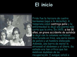 El inicio Frida fue la tercera de cuatro hermanas (aquí a la derecha). A temprana edad  contrajo polio  y la enfermedad le dejó una pierna más corta que la otra. En 1925,  a los 18 años, un grave accidente de autobús  la dejó con la columna vertebral fracturada en tres, una seria lesión de pelvis y un hombro dislocado. Además, una barra de metal le atravesó el abdomen y el útero. Su estado era tan crítico que los médicos dudaban de su recuperación. Y aunque volvió a caminar, éste fue el inicio de una vida marcada por el  dolor y el sufrimiento físico .   