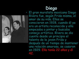 Diego El gran muralista mexicano Diego Rivera fue, según Frida misma, el amor de su vida. Ellos se conocieron en 1928, cuando él ya era un artista reconocido y ella empezaba a pintar y buscaba consejo artístico. Rivera se dio cuenta desde un principio el talento de la joven Frida y después de un tiempo de mantener una relación amorosa, se casaron en 1929.  Ella tenía 22 años y él 42.   