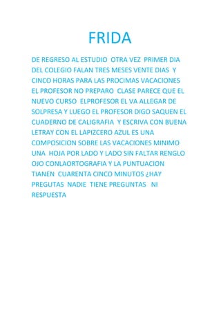               FRIDA<br />DE REGRESO AL ESTUDIO  OTRA VEZ  PRIMER DIA  DEL COLEGIO FALAN TRES MESES VENTE DIAS  Y CINCO HORAS PARA LAS PROCIMAS VACACIONES  EL PROFESOR NO PREPARO  CLASE PARECE QUE EL NUEVO CURSO  ELPROFESOR EL VA ALLEGAR DE SOLPRESA Y LUEGO EL PROFESOR DIGO SAQUEN EL CUADERNO DE CALIGRAFIA  Y ESCRIVA CON BUENA LETRAY CON EL LAPIZCERO AZUL ES UNA COMPOSICION SOBRE LAS VACACIONES MINIMO UNA  HOJA POR LADO Y LADO SIN FALTAR RENGLO OJO CONLAORTOGRAFIA Y LA PUNTUACION  TIANEN  CUARENTA CINCO MINUTOS ¿HAY PREGUTAS  NADIE  TIENE PREGUNTAS   NI RESPUESTA <br />