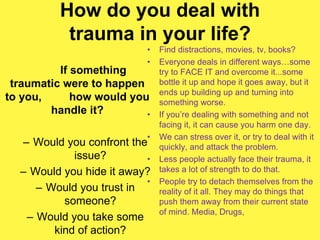 How do you deal with
trauma in your life?
If something
traumatic were to happen
to you, how would you
handle it?
– Would you confront the
issue?
– Would you hide it away?
– Would you trust in
someone?
– Would you take some
kind of action?
• Find distractions, movies, tv, books?
• Everyone deals in different ways…some
try to FACE IT and overcome it...some
bottle it up and hope it goes away, but it
ends up building up and turning into
something worse.
• If you’re dealing with something and not
facing it, it can cause you harm one day.
• We can stress over it, or try to deal with it
quickly, and attack the problem.
• Less people actually face their trauma, it
takes a lot of strength to do that.
• People try to detach themselves from the
reality of it all. They may do things that
push them away from their current state
of mind. Media, Drugs,
 