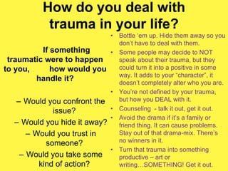 How do you deal with
trauma in your life?
If something
traumatic were to happen
to you, how would you
handle it?
– Would you confront the
issue?
– Would you hide it away?
– Would you trust in
someone?
– Would you take some
kind of action?
• Bottle ‘em up. Hide them away so you
don’t have to deal with them.
• Some people may decide to NOT
speak about their trauma, but they
could turn it into a positive in some
way. It adds to your “character”, it
doesn’t completely alter who you are.
• You’re not defined by your trauma,
but how you DEAL with it.
• Counseling - talk it out, get it out.
• Avoid the drama if it’s a family or
friend thing. It can cause problems.
Stay out of that drama-mix. There’s
no winners in it.
• Turn that trauma into something
productive – art or
writing…SOMETHING! Get it out.
 