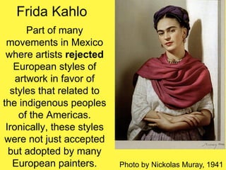 Frida Kahlo
Part of many
movements in Mexico
where artists rejected
European styles of
artwork in favor of
styles that related to
the indigenous peoples
of the Americas.
Ironically, these styles
were not just accepted
but adopted by many
European painters. Photo by Nickolas Muray, 1941
 