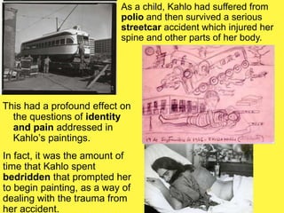 This had a profound effect on
the questions of identity
and pain addressed in
Kahlo’s paintings.
In fact, it was the amount of
time that Kahlo spent
bedridden that prompted her
to begin painting, as a way of
dealing with the trauma from
her accident.
As a child, Kahlo had suffered from
polio and then survived a serious
streetcar accident which injured her
spine and other parts of her body.
 