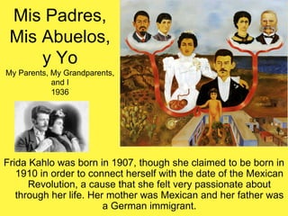 Mis Padres,
Mis Abuelos,
y Yo
My Parents, My Grandparents,
and I
1936
Frida Kahlo was born in 1907, though she claimed to be born in
1910 in order to connect herself with the date of the Mexican
Revolution, a cause that she felt very passionate about
through her life. Her mother was Mexican and her father was
a German immigrant.
 