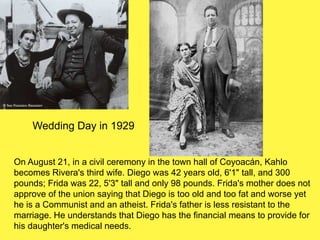 Diego and
frida
Wedding Day in 1929
On August 21, in a civil ceremony in the town hall of Coyoacán, Kahlo
becomes Rivera's third wife. Diego was 42 years old, 6'1" tall, and 300
pounds; Frida was 22, 5'3" tall and only 98 pounds. Frida's mother does not
approve of the union saying that Diego is too old and too fat and worse yet
he is a Communist and an atheist. Frida's father is less resistant to the
marriage. He understands that Diego has the financial means to provide for
his daughter's medical needs.
 