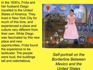 Self-portrait on the
Borderline Between
Mexico and the
United States
In the 1930’s, Frida and
her husband Diego
travelled to the United
States of America. They
lived in New York City for
much of this time, and
experienced a place and
culture very different from
their own. While Diego
was fascinated by this new
place and new
opportunities, Frida found
the experience to be
lackluster. The people
were loud, the buildings
tall and ostentatious.
 