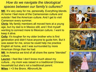 How do we navigate the ideological
spaces between our family’s cultures?
NK: It’s very easy for me, personally. Everything blends.
At home I feel more of the Cameroonian culture and
outside I feel the American culture. And I get to visit
Cameroon every summer.
Chris: My family members all moved here at a young
age, but my dad is in Mexico still, and I find myself
wanting to connect more to Mexican culture. I want to
keep it alive.
Celly: It’s tougher for my older brother who is first
generation and didn’t have anyone to guide him. But it
was easier for me, since he could help me practice
English at home, and I was surrounded by more
American things than he had.
NK: In America we kind of all share the same “blended”
culture.
Lauren: I feel like I don’t know much about my
culture…my mom was raised in a traditional Chinese
household but she’s not a traditional parent.
Miles: I <3 the Bronx. #Bronx4Life
 