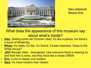 What does the appearance of this museum say
about what’s inside?
• Alex: Getting some old Victorian vibes, it’s like a palace, but there’s
a touch of Modernity.
• Wicka: It’s really. It’s like. It’s Grand. It looks important. Close to the
White House?
• JOV! Bourgie vibes. (bourgeois). Like everyone there is wearing fur
and their hair is done, and they have like a whole CREW.
• Eric: a mix of classic and modern.
• Sara: It’s more modern than classic.
Neo-classical
Beaux-Arts
 