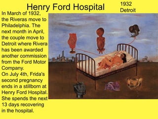 Henry Ford Hospital 1932
Detroit
In March of 1932,
the Riveras move to
Philadelphia. The
next month in April,
the couple move to
Detroit where Rivera
has been awarded
another commission
from the Ford Motor
Company.
On July 4th, Frida's
second pregnancy
ends in a stillborn at
Henry Ford Hospital.
She spends the next
13 days recovering
in the hospital.
 