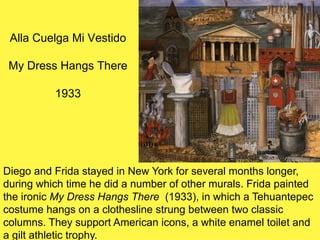 Alla Cuelga Mi Vestido
My Dress Hangs There
1933
Diego and Frida stayed in New York for several months longer,
during which time he did a number of other murals. Frida painted
the ironic My Dress Hangs There (1933), in which a Tehuantepec
costume hangs on a clothesline strung between two classic
columns. They support American icons, a white enamel toilet and
a gilt athletic trophy.
 