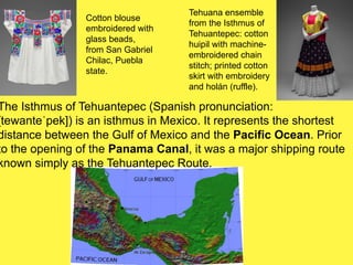 The Isthmus of Tehuantepec (Spanish pronunciation:
[tewanteˈpek]) is an isthmus in Mexico. It represents the shortest
distance between the Gulf of Mexico and the Pacific Ocean. Prior
to the opening of the Panama Canal, it was a major shipping route
known simply as the Tehuantepec Route.
Cotton blouse
embroidered with
glass beads,
from San Gabriel
Chilac, Puebla
state.
Tehuana ensemble
from the Isthmus of
Tehuantepec: cotton
huipil with machine-
embroidered chain
stitch; printed cotton
skirt with embroidery
and holán (ruffle).
 