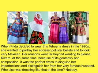 When Frida decided to wear this Tehuana dress in the 1920s,
she wanted to portray her socialist political beliefs and to look
very Mexican. Her reasons went far beyond wanting to please
Rivera. At the same time, because of its geometry and
composition, it was the perfect dress to disguise her
imperfections and distinguish her from her very famous husband.
Who else was dressing like that at the time? Nobody.
 