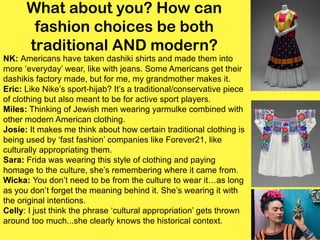 What about you? How can
fashion choices be both
traditional AND modern?
NK: Americans have taken dashiki shirts and made them into
more ‘everyday’ wear, like with jeans. Some Americans get their
dashikis factory made, but for me, my grandmother makes it.
Eric: Like Nike’s sport-hijab? It’s a traditional/conservative piece
of clothing but also meant to be for active sport players.
Miles: Thinking of Jewish men wearing yarmulke combined with
other modern American clothing.
Josie: It makes me think about how certain traditional clothing is
being used by ‘fast fashion’ companies like Forever21, like
culturally appropriating them.
Sara: Frida was wearing this style of clothing and paying
homage to the culture, she’s remembering where it came from.
Wicka: You don’t need to be from the culture to wear it…as long
as you don’t forget the meaning behind it. She’s wearing it with
the original intentions.
Celly: I just think the phrase ‘cultural appropriation’ gets thrown
around too much...she clearly knows the historical context.
 
