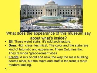 What does the appearance of this museum say
about what’s inside?
• Eli: Those weird stairs, it’s odd architecture.
• Dom: High class, technical. The color and the stairs are
kind of futuristic and expensive. Them Columns tho.
They’re kinda “greco-roman”vibes
• Freddi: A mix of old and new, the way the main building
seems older, but the stairs and stuff in the front is more
modern looking.
• .
 