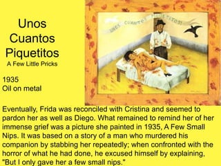 Unos
Cuantos
Piquetitos
A Few Little Pricks
1935
Oil on metal
Eventually, Frida was reconciled with Cristina and seemed to
pardon her as well as Diego. What remained to remind her of her
immense grief was a picture she painted in 1935, A Few Small
Nips. It was based on a story of a man who murdered his
companion by stabbing her repeatedly; when confronted with the
horror of what he had done, he excused himself by explaining,
"But I only gave her a few small nips."
 