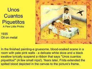 Unos
Cuantos
Piquetitos
A Few Little Pricks
1935
Oil on metal
In the finished painting-a gruesome, blood-soaked scene in a
room with pale pink walls - a delicate white dove and a black
swallow lyrically suspend a ribbon that says "Unos cuantos
piquetitos!" (A few small nips!). Years later, Frida extended the
spilled blood depicted in the canvas to the picture's frame.
 