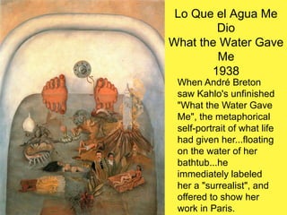 Lo Que el Agua Me
Dio
What the Water Gave
Me
1938
When André Breton
saw Kahlo's unfinished
"What the Water Gave
Me", the metaphorical
self-portrait of what life
had given her...floating
on the water of her
bathtub...he
immediately labeled
her a "surrealist", and
offered to show her
work in Paris.
 