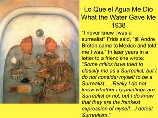 Lo Que el Agua Me Dio
What the Water Gave Me
1938
"I never knew I was a
surrealist" Frida said, "till Andre
Breton came to Mexico and told
me I was." In later years in a
letter to a friend she wrote:
"Some critics have tried to
classify me as a Surrealist; but I
do not consider myself to be a
Surrealist…..Really I do not
know whether my paintings are
Surrealist or not, but I do know
that they are the frankest
expression of myself…I detest
Surrealism."
 