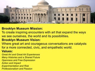 Brooklyn Museum Mission:
To create inspiring encounters with art that expand the ways
we see ourselves, the world and its possibilities.
Brooklyn Museum Vision:
Where great art and courageous conversations are catalysts
for a more connected, civic, and empathetic world.
Values:
Great Art and Great Art Experiences
Many Histories and a Shared Future
Openness and Free Expression
Action and Impact
Experimentation and Risk
Professionalism and Passion
 