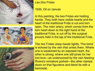 Las Dos Fridas
1939, Oil on canvas
In this painting, the two Fridas are holding
hands. They both have visible hearts and the
heart of the traditional Frida is cut and torn
open. The main artery, which comes from the
torn heart down to the right hand of the
traditional Frida, is cut off by the surgical
pincers held in the lap of the traditional Frida.
The two Fridas clasp hands tightly. This bond
is echoed by the vein that unites them. Where
one is weakened by an exposed heart, the
other is strong; where one still pines for her
lost love—as underscored by the vein feeding
Rivera’s miniature portrait—the other clamps
down on that figurative and literal tie with a
hemostat.
 