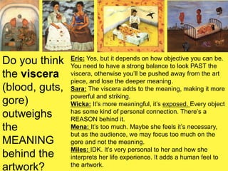 Do you think
the viscera
(blood, guts,
gore)
outweighs
the
MEANING
behind the
artwork?
Eric: Yes, but it depends on how objective you can be.
You need to have a strong balance to look PAST the
viscera, otherwise you’ll be pushed away from the art
piece, and lose the deeper meaning.
Sara: The viscera adds to the meaning, making it more
powerful and striking.
Wicka: It’s more meaningful, it’s exposed. Every object
has some kind of personal connection. There’s a
REASON behind it.
Mena: It’s too much. Maybe she feels it’s necessary,
but as the audience, we may focus too much on the
gore and not the meaning.
Miles: IDK. It’s very personal to her and how she
interprets her life experience. It adds a human feel to
the artwork.
 