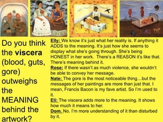Do you think
the viscera
(blood, guts,
gore)
outweighs
the
MEANING
behind the
artwork?
Elly: We know it’s just what her reality is. If anything it
ADDS to the meaning. It’s just how she seems to
display what she’s going through. She’s being
HONEST in her work. There’s a REASON it’s like that.
There’s meaning behind it.
Rose: If there wasn’t as much violence, she wouldn’t
be able to convey her message.
Nate: The gore is the most noticeable thing…but the
messages of her paintings are more than just that. I
mean, Francis Bacon is my fave artist. So I’m used to
it.
Eli: The viscera adds more to the meaning. It shows
how much it means to her.
Dom. No. I’m more understanding of it than disturbed
by it.
 