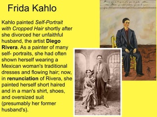 Frida Kahlo
Kahlo painted Self-Portrait
with Cropped Hair shortly after
she divorced her unfaithful
husband, the artist Diego
Rivera. As a painter of many
self- portraits, she had often
shown herself wearing a
Mexican woman's traditional
dresses and flowing hair; now,
in renunciation of Rivera, she
painted herself short haired
and in a man's shirt, shoes,
and oversized suit
(presumably her former
husband's).
 