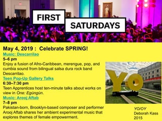 May 4, 2019 : Celebrate SPRING!
Music: Descarrilao
5–6 pm
Enjoy a fusion of Afro-Caribbean, merengue, pop, and
cumbia sound from bilingual salsa dura rock band
Descarrilao.
Teen Pop-Up Gallery Talks
6:30–7:30 pm
Teen Apprentices host ten-minute talks about works on
view in One: Egúngún.
Music: Arooj Aftab
7–8 pm
Pakistan-born, Brooklyn-based composer and performer
Arooj Aftab shares her ambient experimental music that
explores themes of female empowerment.
YO/OY
Deborah Kass
2015
 