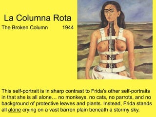 La Columna Rota
The Broken Column 1944
This self-portrait is in sharp contrast to Frida's other self-portraits
in that she is all alone… no monkeys, no cats, no parrots, and no
background of protective leaves and plants. Instead, Frida stands
all alone crying on a vast barren plain beneath a stormy sky.
 