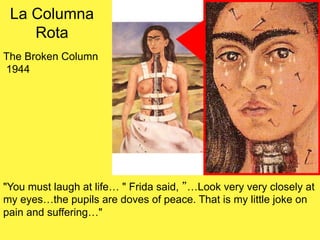 La Columna
Rota
The Broken Column
1944
"You must laugh at life… " Frida said, ”…Look very very closely at
my eyes…the pupils are doves of peace. That is my little joke on
pain and suffering…"
 