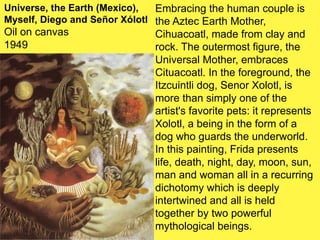 Embracing the human couple is
the Aztec Earth Mother,
Cihuacoatl, made from clay and
rock. The outermost figure, the
Universal Mother, embraces
Cituacoatl. In the foreground, the
Itzcuintli dog, Senor Xolotl, is
more than simply one of the
artist's favorite pets: it represents
Xolotl, a being in the form of a
dog who guards the underworld.
In this painting, Frida presents
life, death, night, day, moon, sun,
man and woman all in a recurring
dichotomy which is deeply
intertwined and all is held
together by two powerful
mythological beings.
Universe, the Earth (Mexico),
Myself, Diego and Señor Xólotl
Oil on canvas
1949
 