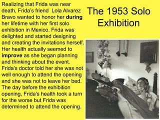 The 1953 Solo
Exhibition
Realizing that Frida was near
death, Frida’s friend Lola Alvarez
Bravo wanted to honor her during
her lifetime with her first solo
exhibition in Mexico. Frida was
delighted and started designing
and creating the invitations herself.
Her health actually seemed to
improve as she began planning
and thinking about the event.
Frida's doctor told her she was not
well enough to attend the opening
and she was not to leave her bed.
The day before the exhibition
opening, Frida's health took a turn
for the worse but Frida was
determined to attend the opening.
 