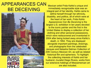 APPEARANCES CAN
BE DECEIVING
Mexican artist Frida Kahlo’s unique and
immediately recognizable style was an
integral part of her identity. Kahlo came to
define herself through her ethnicity,
disability, and politics, all of which were at
the heart of her work. Frida Kahlo:
Appearances Can Be Deceiving is the
largest U.S. exhibition in ten years devoted
to the iconic painter and the first in the
United States to display a collection of her
clothing and other personal possessions,
which were rediscovered and inventoried in
2004 after being locked away since Kahlo’s
death, in 1954. They are displayed
alongside important paintings, drawings,
and photographs from the celebrated
Jacques and Natasha Gelman Collection of
20th Century Mexican Art, as well as related
historical film and ephemera. To highlight
the collecting interests of Kahlo and her
husband, muralist Diego Rivera, works from
our extensive holdings of Mesoamerican art
are also included.
 