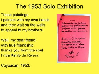 The 1953 Solo Exhibition
These paintings
I painted with my own hands
and they wait on the walls
to appeal to my brothers.
Well, my dear friend:
with true friendship
thanks you from the soul
Frida Kahlo de Rivera.
Coyoacán, 1953.
 