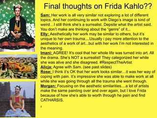 Final thoughts on Frida Kahlo??
Sam: Her work is all very similar not exploring a lot of different
topics. And her continuing to work with Diego’s image is kind of
weird…I still think she’s a surrealist. Depsite what the artist said.
You don’t make are thinking about the “genre” of it...
Elly: Aesthetically her work may be similar to others, but it’s
unique to her own trauma....Usually i pay more attention to the
aesthetics of a work of art...but with her work I’m not interested in
the meaning.
Imani: AGREE! It’s cool that her whole life was turned into art. All
the drama. She’s NOT a surrealist! They categorized her while
she was alive and she disagreed. #RespectTheArtist
Alicja: Agree with Sam. (see past slides)
Rose: I think it’s OK that her work looks similar…it was her way of
coping with pain. It’s impressive she was able to make work at all
while she was going through all the trauma she went through.
Morgan: Focusing on the aesthetic similarities....a lot of artists
make the same painting over and over again, but I love Frida
because of how she’s able to worth through he pain and find
CATHARSIS.
.
 