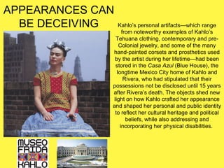 APPEARANCES CAN
BE DECEIVING Kahlo’s personal artifacts—which range
from noteworthy examples of Kahlo’s
Tehuana clothing, contemporary and pre-
Colonial jewelry, and some of the many
hand-painted corsets and prosthetics used
by the artist during her lifetime—had been
stored in the Casa Azul (Blue House), the
longtime Mexico City home of Kahlo and
Rivera, who had stipulated that their
possessions not be disclosed until 15 years
after Rivera’s death. The objects shed new
light on how Kahlo crafted her appearance
and shaped her personal and public identity
to reflect her cultural heritage and political
beliefs, while also addressing and
incorporating her physical disabilities.
 