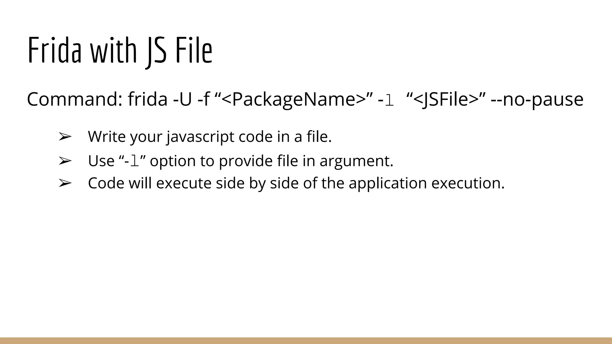 Frida with JS File
Command: frida -U -f “<PackageName>” -l “<JSFile>” --no-pause
➢ Write your javascript code in a ﬁle.
➢ Use “-l” option to provide ﬁle in argument.
➢ Code will execute side by side of the application execution.
 