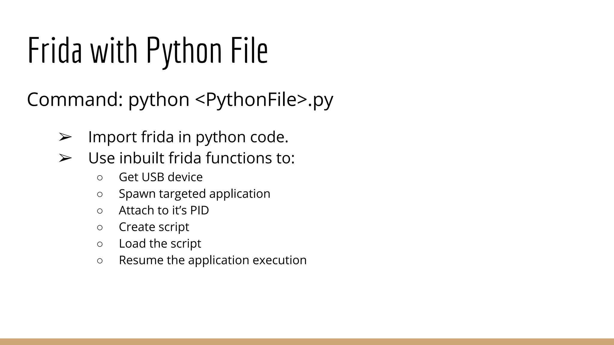 Frida with Python File
Command: python <PythonFile>.py
➢ Import frida in python code.
➢ Use inbuilt frida functions to:
○ Get USB device
○ Spawn targeted application
○ Attach to it’s PID
○ Create script
○ Load the script
○ Resume the application execution
 