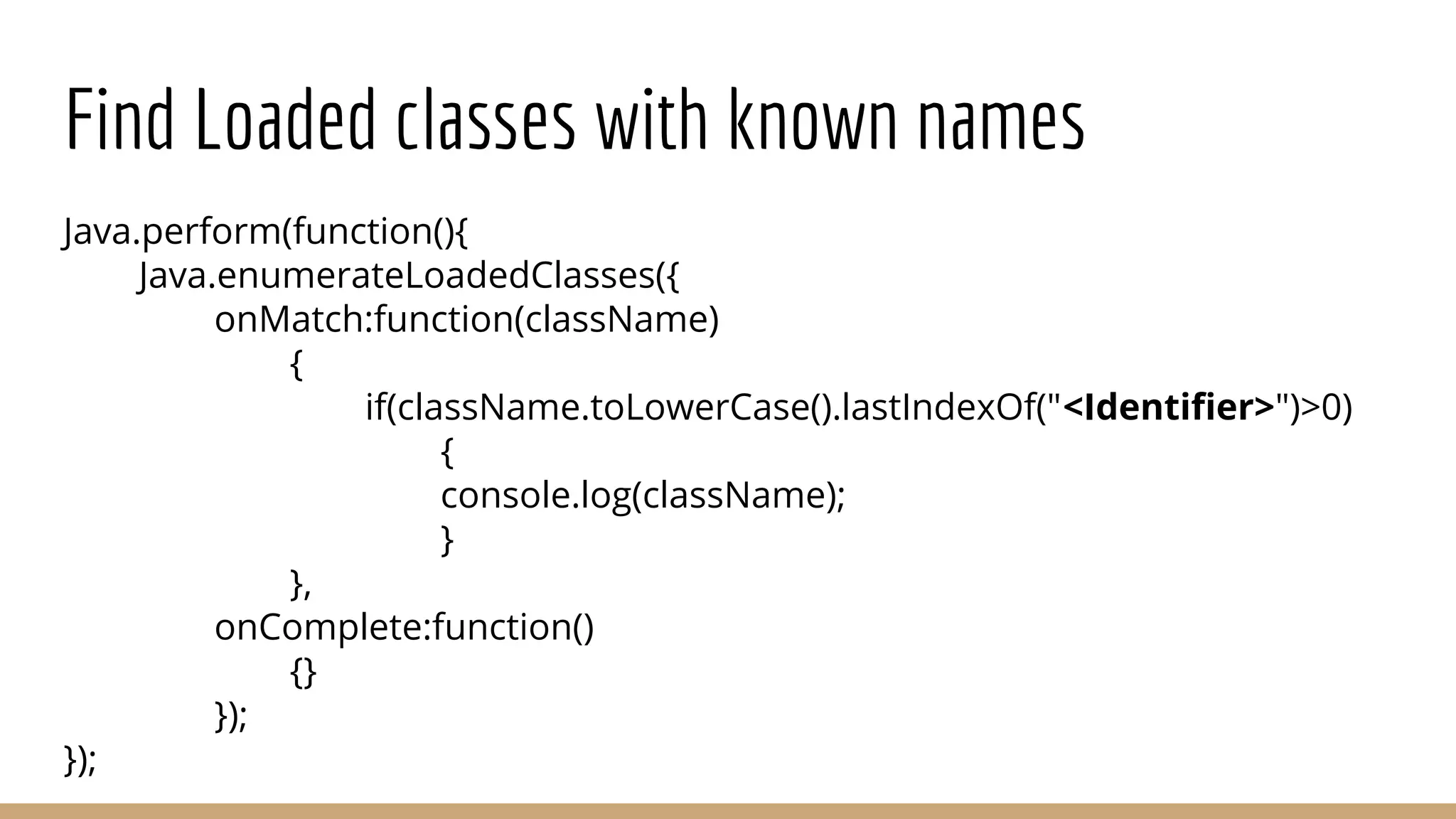 Find Loaded classes with known names
Java.perform(function(){
Java.enumerateLoadedClasses({
onMatch:function(className)
{
if(className.toLowerCase().lastIndexOf("<Identiﬁer>")>0)
{
console.log(className);
}
},
onComplete:function()
{}
});
});
 