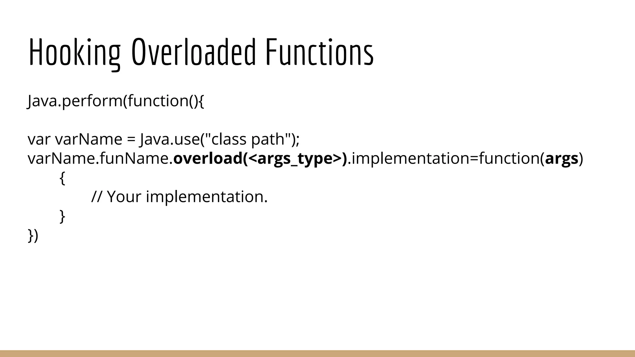 Hooking Overloaded Functions
Java.perform(function(){
var varName = Java.use("class path");
varName.funName.overload(<args_type>).implementation=function(args)
{
// Your implementation.
}
})
 