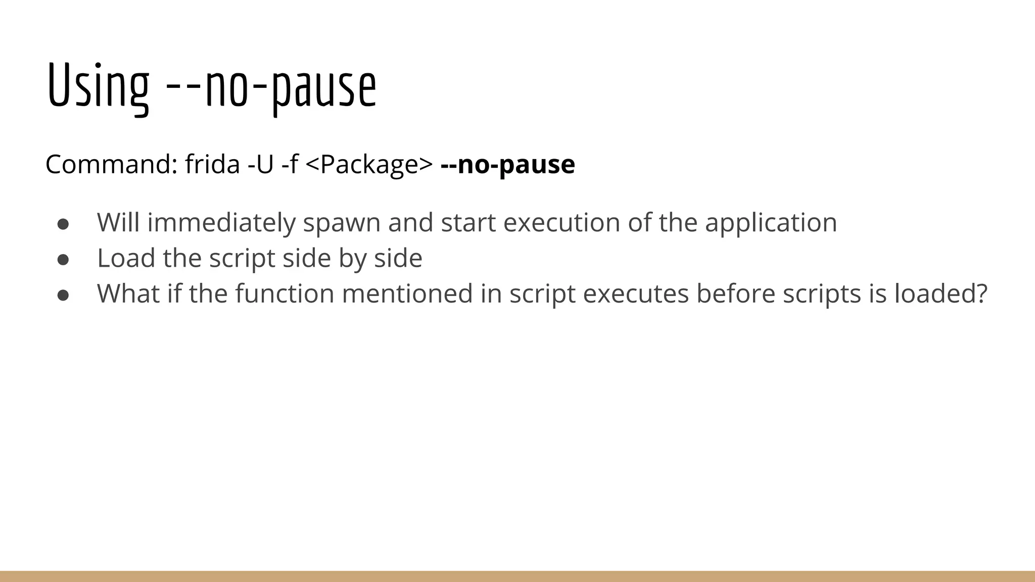 Using --no-pause
Command: frida -U -f <Package> --no-pause
● Will immediately spawn and start execution of the application
● Load the script side by side
● What if the function mentioned in script executes before scripts is loaded?
 