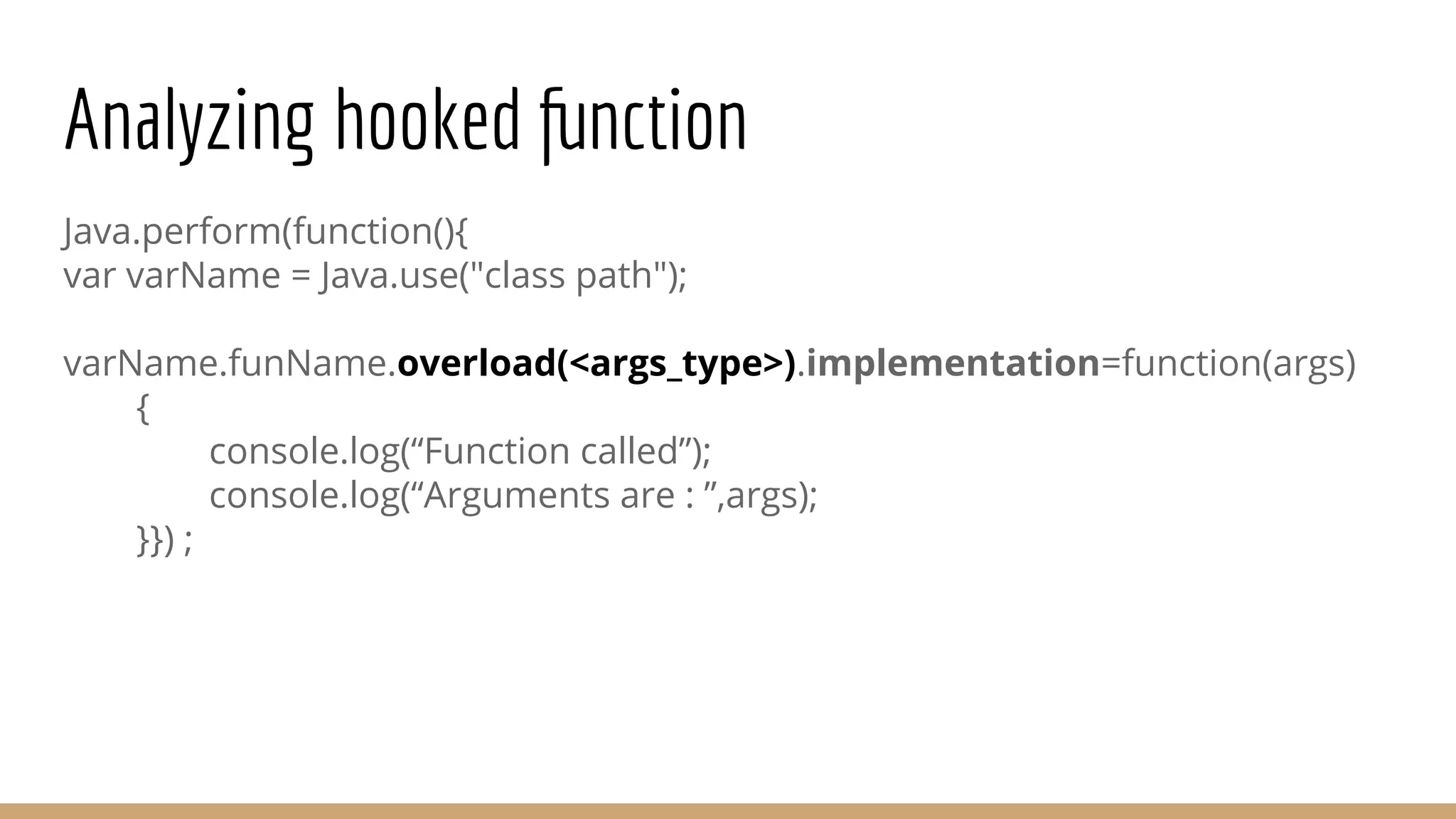 Analyzing hooked function
Java.perform(function(){
var varName = Java.use("class path");
varName.funName.overload(<args_type>).implementation=function(args)
{
console.log(“Function called”);
console.log(“Arguments are : ”,args);
}}) ;
 