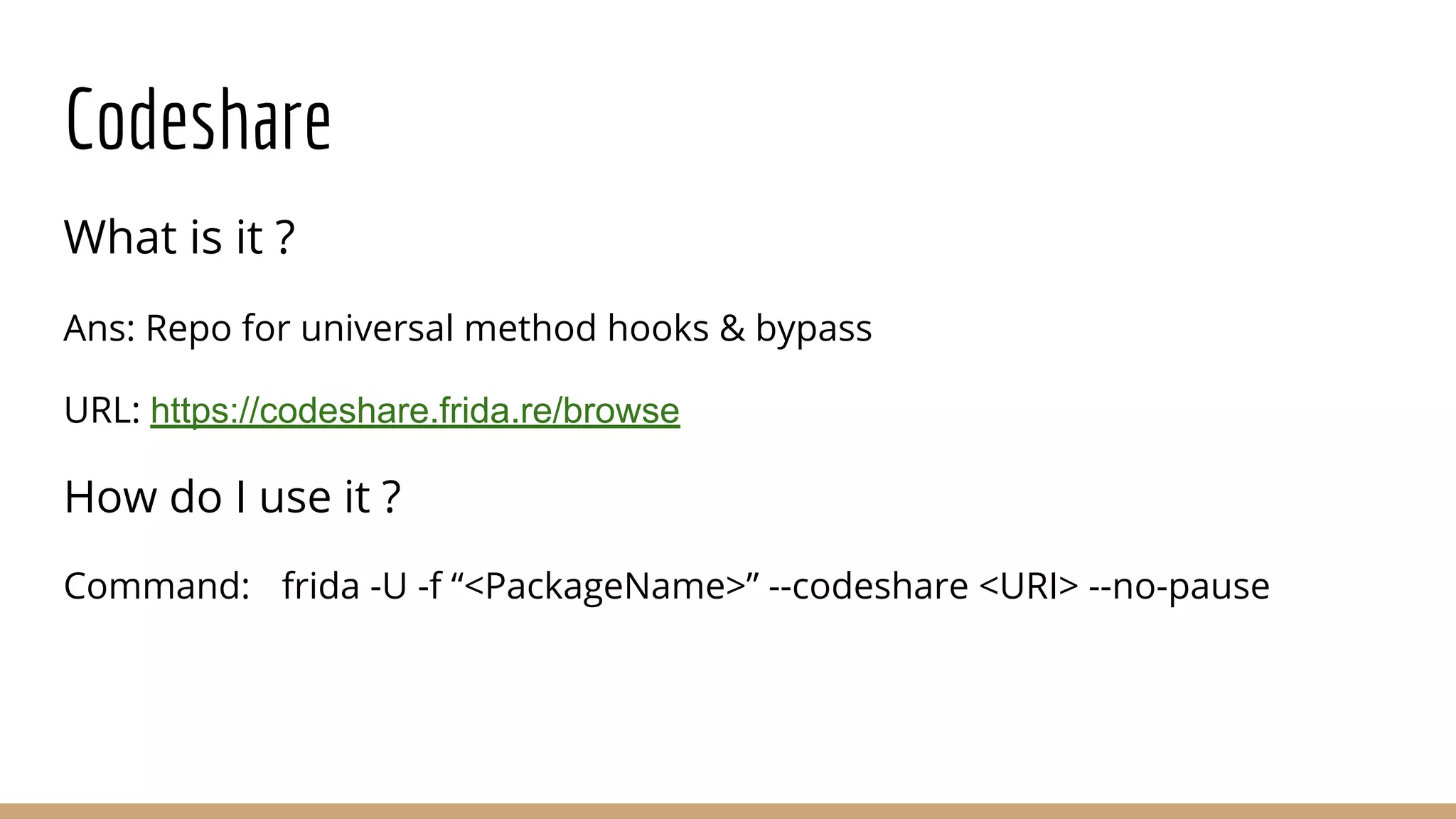 Codeshare
What is it ?
Ans: Repo for universal method hooks & bypass
URL: https://codeshare.frida.re/browse
How do I use it ?
Command: frida -U -f “<PackageName>” --codeshare <URI> --no-pause
 