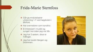 Frida-Marie Sternfoss
 Går grunnskolelærer
utdanning 1-7 ved høgskolen i
Østfold.
 Har svennebrev som konditor.
 Er interessert i musikk og
sunget i kor siden jeg var 5år.
 Jeg har 2 søsken, disse er
tvillinger.
 Jeg har bodd i Bergen og
Drammen.
 