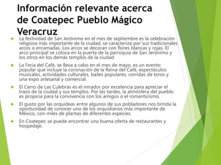 Información relevante acerca
de Coatepec Pueblo Mágico
Veracruz
 La festividad de San Jerónimo en el mes de septiembre es la celebración
religiosa más importante de la ciudad, se caracteriza por sus tradicionales
arcos o enramadas. Los arcos se decoran con flores blancas y rojas. El
arco principal se coloca en la puerta de la parroquia de San Jerónimo y
los otros en los demás templos de la ciudad.
 La Feria del Café, se lleva a cabo en el mes de mayo, es un evento
popular que incluye la coronación de la Reina del Café, espectáculos
musicales, actividades culturales, bailes populares, corridas de toros y
una expo artesanal y comercial.
 El Cerro de Las Culebras es el mirador por excelencia para apreciar el
trazo de la ciudad y sus templos. Por las tardes, la atmósfera del pueblo
es propicia para la convivencia con los amigos o el romanticismo.
 El gusto por las orquídeas entre algunos de sus pobladores nos brinda la
oportunidad de conocer uno de los orquidiarios más importante de
México, con miles de plantas de diferentes especies.
 En Coatepec se puede encontrar una buena oferta de restaurantes y
hospedaje.
 