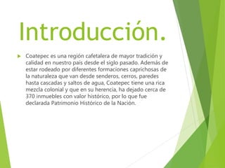 Introducción.
 Coatepec es una región cafetalera de mayor tradición y
calidad en nuestro país desde el siglo pasado. Además de
estar rodeado por diferentes formaciones caprichosas de
la naturaleza que van desde senderos, cerros, paredes
hasta cascadas y saltos de agua, Coatepec tiene una rica
mezcla colonial y que en su herencia, ha dejado cerca de
370 inmuebles con valor histórico, por lo que fue
declarada Patrimonio Histórico de la Nación.
 