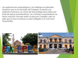  Las exploraciones arqueológicas y los hallazgos accidentales
revelaron que en el municipio de Coatepec se asentó una
población totonaca. Los inicios de esta pródiga tierra datan por
ende de épocas precolombinas. Los cronistas conquistadores no
hacen mención concreta sobre su paso por Coatepec, pero se
sabe que la zona constituía un paso obligado en la ruta hacia
Tenochtitlán.
 