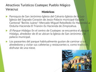 Atractivos Turísticos Coatepec Pueblo Mágico
Veracruz
Históricos
 Parroquia de San Jerónimo-Iglesia del Calvario-Iglesia de la Luz-
Iglesia del Sagrado Corazón de Jesús-Palacio municipal-Escuela
Cantonal "Benito Juárez"-Mercado Miguel Rebolledo-Ex Hacienda La
Orduña-Hacienda El Trianón-Ex Hacienda de Zimpizahua.
 El Parque Hidalgo. En el centro de Coatepec se encuentra el parque
Hidalgo, alrededor de él se ubican la Iglesia de San Jerónimo y el
palacio municipal.
 Los paseantes del parque habitualmente gustan de caminar a sus
alrededores y visitar sus cafeterías y restaurantes o, como tradición,
disfrutar de una nieve.
 